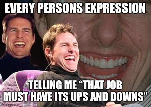 Tom Cruise laugh | EVERY PERSONS EXPRESSION; TELLING ME “THAT JOB MUST HAVE ITS UPS AND DOWNS” | image tagged in tom cruise laugh,Elevators | made w/ Imgflip meme maker