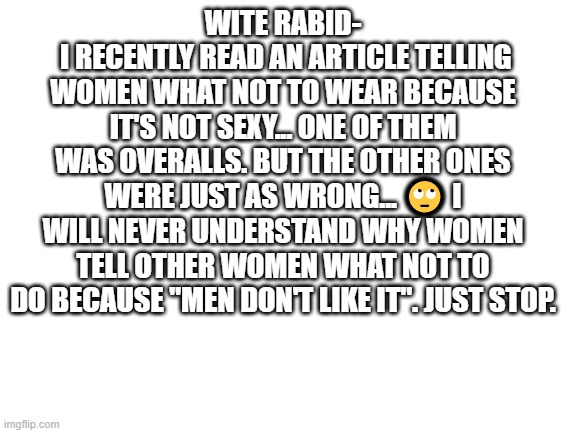 this quote was by wite rabid...consent was given to share this inspirational spot on, amazing ass quote with the community...we  | WITE RABID-
 I RECENTLY READ AN ARTICLE TELLING WOMEN WHAT NOT TO WEAR BECAUSE IT'S NOT SEXY... ONE OF THEM WAS OVERALLS. BUT THE OTHER ONES WERE JUST AS WRONG... 🙄 I WILL NEVER UNDERSTAND WHY WOMEN TELL OTHER WOMEN WHAT NOT TO DO BECAUSE "MEN DON'T LIKE IT". JUST STOP. | image tagged in blank white template,self esteem,love yourself | made w/ Imgflip meme maker