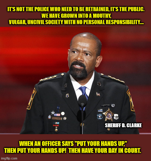 Millennials: "Don't tell me what to do!" | IT'S NOT THE POLICE WHO NEED TO BE RETRAINED, IT'S THE PUBLIC. 
WE HAVE GROWN INTO A MOUTHY, VULGAR, UNCIVIL SOCIETY WITH NO PERSONAL RESPONSIBILITY.... SHERIFF D. CLARKE; WHEN AN OFFICER SAYS "PUT YOUR HANDS UP," THEN PUT YOUR HANDS UP!  THEN HAVE YOUR DAY IN COURT. | image tagged in memes,police,god bless america,rule of law,millennials,arrogance | made w/ Imgflip meme maker