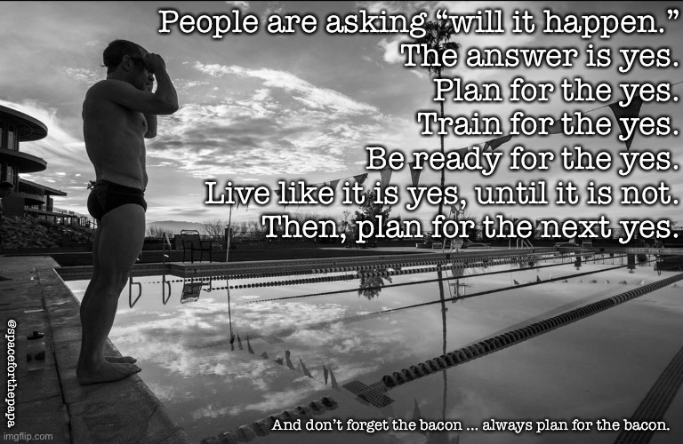 Plan for the yes | People are asking “will it happen.”

The answer is yes.

Plan for the yes.

Train for the yes.

Be ready for the yes.

Live like it is yes, until it is not.

Then, plan for the next yes. @spaceforthepapa; And don’t forget the bacon ... always plan for the bacon. | image tagged in training,running,swimming,cycling | made w/ Imgflip meme maker