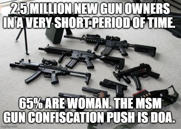confiscation | 2.5 MILLION NEW GUN OWNERS IN A VERY SHORT PERIOD OF TIME. 65% ARE WOMAN. THE MSM GUN CONFISCATION PUSH IS DOA. | image tagged in guns | made w/ Imgflip meme maker