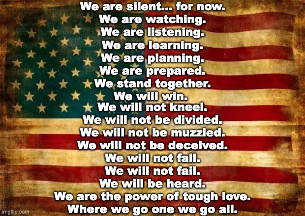 Silent Majority | We are silent… for now.
We are watching.
We are listening.
We are learning.
We are planning.
We are prepared.
We stand together.
We will win. We will not kneel.
We will not be divided.
We will not be muzzled.
We will not be deceived.
We will not fall.
We will not fail.
We will be heard.
We are the power of tough love.
Where we go one we go all. | image tagged in old american flag | made w/ Imgflip meme maker