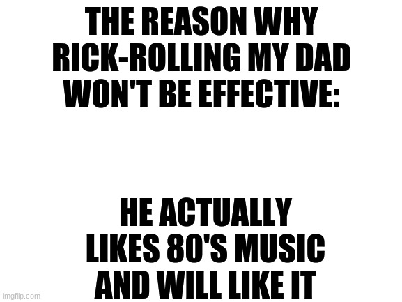 never gonna give you up.... | THE REASON WHY RICK-ROLLING MY DAD WON'T BE EFFECTIVE:; HE ACTUALLY LIKES 80'S MUSIC AND WILL LIKE IT | image tagged in blank white template,rick roll,dad,reason | made w/ Imgflip meme maker