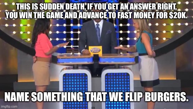 Family Feud | THIS IS SUDDEN DEATH, IF YOU GET AN ANSWER RIGHT, YOU WIN THE GAME AND ADVANCE TO FAST MONEY FOR $20K. NAME SOMETHING THAT WE FLIP BURGERS. | image tagged in family feud | made w/ Imgflip meme maker