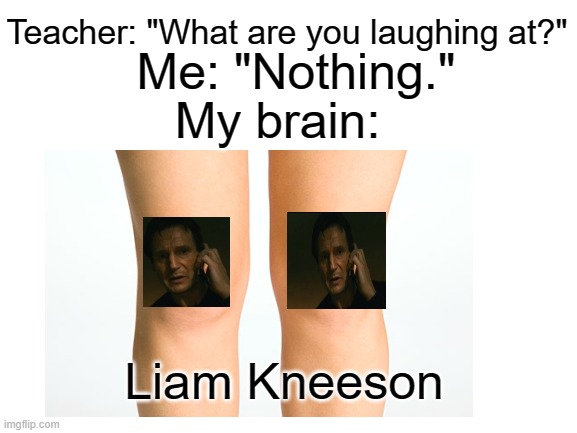 Teacher: "What are you laughing at?"; Me: "Nothing."; My brain:; Liam Kneeson | image tagged in liam neeson taken | made w/ Imgflip meme maker