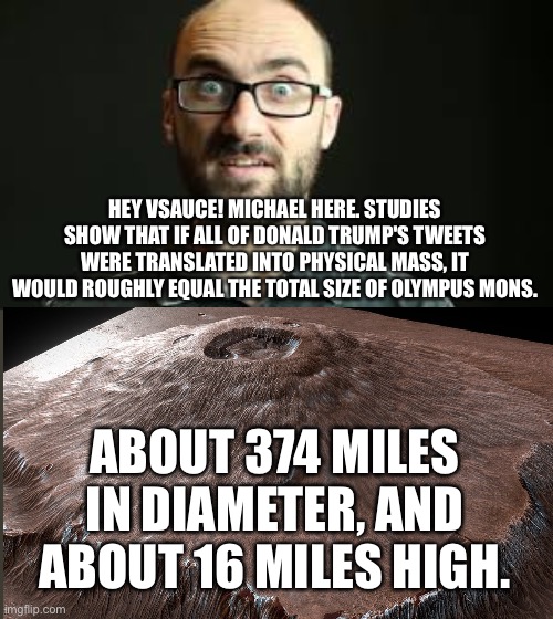 HEY VSAUCE! MICHAEL HERE. STUDIES SHOW THAT IF ALL OF DONALD TRUMP'S TWEETS WERE TRANSLATED INTO PHYSICAL MASS, IT WOULD ROUGHLY EQUAL THE TOTAL SIZE OF OLYMPUS MONS. ABOUT 374 MILES IN DIAMETER, AND ABOUT 16 MILES HIGH. | image tagged in hey vsauce michael here | made w/ Imgflip meme maker