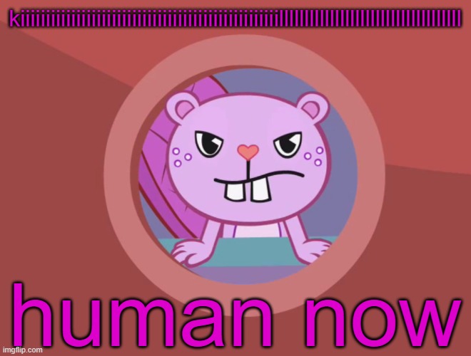 I made this randomly | kiiiiiiiiiiiiiiiiiiiiiiiiiiiiiiiiiiiiiiiiiiiiiiiiiiillllllllllllllllllllllllllllllllllll; human now | image tagged in jealousy toothy htf | made w/ Imgflip meme maker
