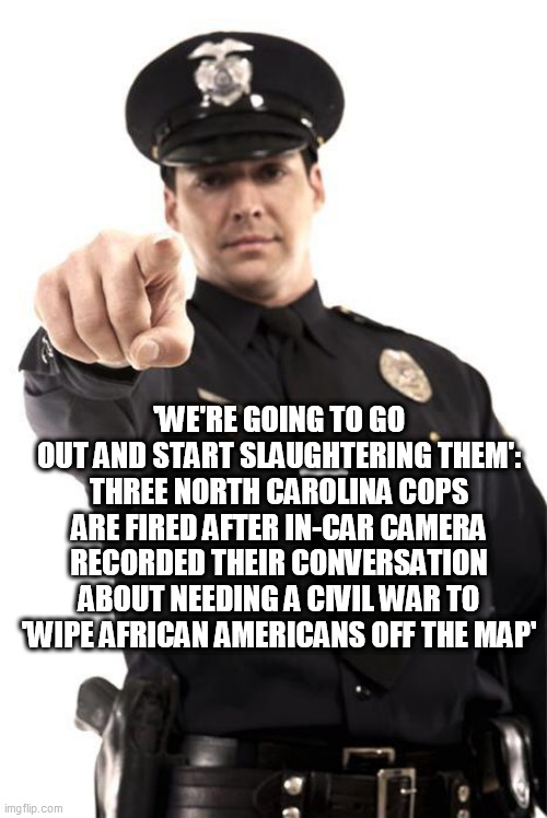 Police | 'WE'RE GOING TO GO OUT AND START SLAUGHTERING THEM': THREE NORTH CAROLINA COPS ARE FIRED AFTER IN-CAR CAMERA RECORDED THEIR CONVERSATION ABOUT NEEDING A CIVIL WAR TO 'WIPE AFRICAN AMERICANS OFF THE MAP' | image tagged in police | made w/ Imgflip meme maker