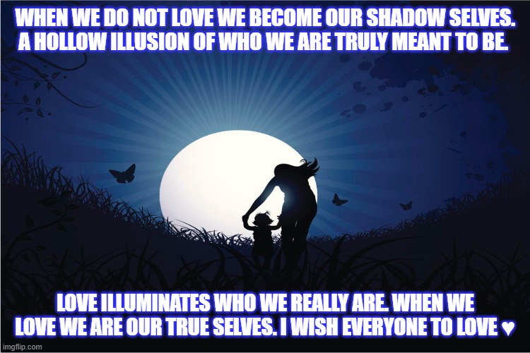 Love Illuminates All | WHEN WE DO NOT LOVE WE BECOME OUR SHADOW SELVES. A HOLLOW ILLUSION OF WHO WE ARE TRULY MEANT TO BE. LOVE ILLUMINATES WHO WE REALLY ARE. WHEN WE LOVE WE ARE OUR TRUE SELVES. I WISH EVERYONE TO LOVE ♥ | image tagged in inspirational quote | made w/ Imgflip meme maker