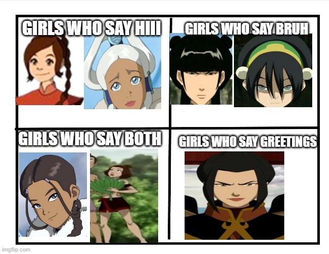 only people who watched avatar the last airbender will understand this | GIRLS WHO SAY BRUH; GIRLS WHO SAY HIII; GIRLS WHO SAY BOTH; GIRLS WHO SAY GREETINGS | image tagged in lol,girls,avatar the last airbender | made w/ Imgflip meme maker