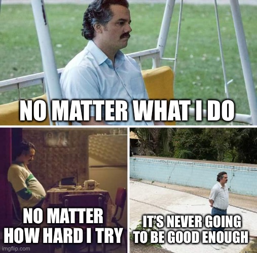 Sad Pablo Escobar Meme | NO MATTER WHAT I DO; NO MATTER HOW HARD I TRY; IT’S NEVER GOING TO BE GOOD ENOUGH | image tagged in memes,sad pablo escobar | made w/ Imgflip meme maker