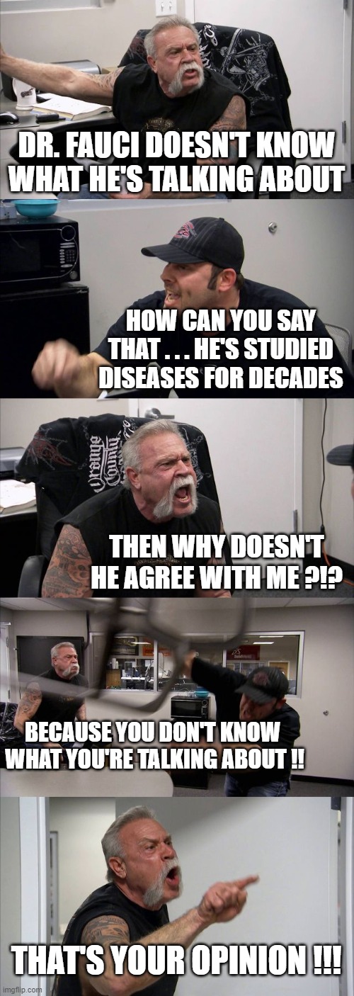 American Chopper Argument | DR. FAUCI DOESN'T KNOW WHAT HE'S TALKING ABOUT; HOW CAN YOU SAY THAT . . . HE'S STUDIED DISEASES FOR DECADES; THEN WHY DOESN'T HE AGREE WITH ME ?!? BECAUSE YOU DON'T KNOW 
WHAT YOU'RE TALKING ABOUT !! THAT'S YOUR OPINION !!! | image tagged in memes,american chopper argument | made w/ Imgflip meme maker