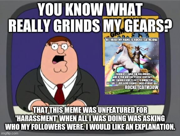 Please tell me why. I'm very disappointed. | YOU KNOW WHAT REALLY GRINDS MY GEARS? THAT THIS MEME WAS UNFEATURED FOR 'HARASSMENT' WHEN ALL I WAS DOING WAS ASKING WHO MY FOLLOWERS WERE. I WOULD LIKE AN EXPLANATION. | image tagged in memes,peter griffin news | made w/ Imgflip meme maker