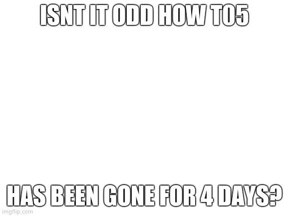 Weird | ISNT IT ODD HOW T05; HAS BEEN GONE FOR 4 DAYS? | image tagged in blank white template,cool | made w/ Imgflip meme maker