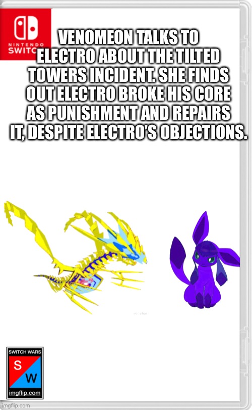 “Thanks Venomeon.” | VENOMEON TALKS TO ELECTRO ABOUT THE TILTED TOWERS INCIDENT. SHE FINDS OUT ELECTRO BROKE HIS CORE AS PUNISHMENT AND REPAIRS IT, DESPITE ELECTRO’S OBJECTIONS. | image tagged in switch wars template | made w/ Imgflip meme maker