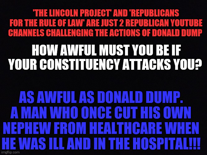 Black space | 'THE LINCOLN PROJECT' AND 'REPUBLICANS FOR THE RULE OF LAW' ARE JUST 2 REPUBLICAN YOUTUBE CHANNELS CHALLENGING THE ACTIONS OF DONALD DUMP; HOW AWFUL MUST YOU BE IF YOUR CONSTITUENCY ATTACKS YOU? AS AWFUL AS DONALD DUMP. A MAN WHO ONCE CUT HIS OWN NEPHEW FROM HEALTHCARE WHEN HE WAS ILL AND IN THE HOSPITAL!!! | image tagged in memes,donald trump,evil | made w/ Imgflip meme maker
