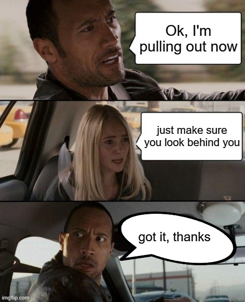 The Rock Driving | Ok, I'm pulling out now; just make sure you look behind you; got it, thanks | image tagged in memes,the rock driving,driving,cars,drivers | made w/ Imgflip meme maker