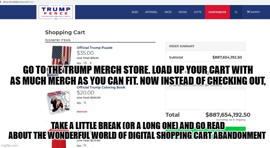 Shopping Cart Abandonment | GO TO THE TRUMP MERCH STORE. LOAD UP YOUR CART WITH AS MUCH MERCH AS YOU CAN FIT. NOW INSTEAD OF CHECKING OUT, TAKE A LITTLE BREAK (OR A LONG ONE) AND GO READ ABOUT THE WONDERFUL WORLD OF DIGITAL SHOPPING CART ABANDONMENT | image tagged in abandonment | made w/ Imgflip meme maker