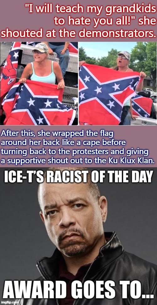 Are you or a loved one struggling with identifying any actual instances of modern-day racism against blacks? Ice-T can help | "I will teach my grandkids to hate you all!" she shouted at the demonstrators. After this, she wrapped the flag around her back like a cape before turning back to the protesters and giving a supportive shout out to the Ku Klux Klan. | image tagged in confederate flag bitch,confederate flag,confederate,racists,racist,that's racist | made w/ Imgflip meme maker