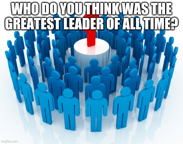 leadership | WHO DO YOU THINK WAS THE GREATEST LEADER OF ALL TIME? | image tagged in leadership | made w/ Imgflip meme maker