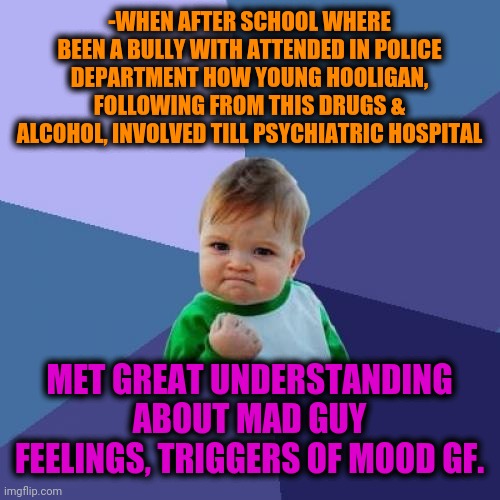 -Saving from wrong dialect when case around existence. | -WHEN AFTER SCHOOL WHERE BEEN A BULLY WITH ATTENDED IN POLICE DEPARTMENT HOW YOUNG HOOLIGAN, FOLLOWING FROM THIS DRUGS & ALCOHOL, INVOLVED TILL PSYCHIATRIC HOSPITAL; MET GREAT UNDERSTANDING ABOUT MAD GUY FEELINGS, TRIGGERS OF MOOD GF. | image tagged in memes,success kid,gf,imgflip user,relationship goals,there the same picture | made w/ Imgflip meme maker