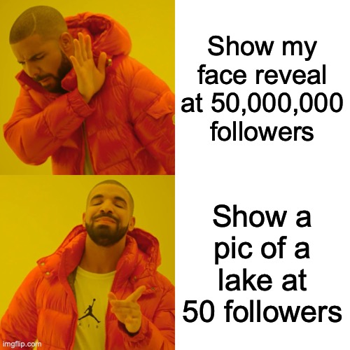 If you have a suggestion for something else, I'd love to hear it! But I'm not doing a face reveal | Show my face reveal at 50,000,000 followers; Show a pic of a lake at 50 followers | image tagged in memes,face reveal,not,hahahahahaha,i tricked you,you will never gaze on my gorgeous face | made w/ Imgflip meme maker