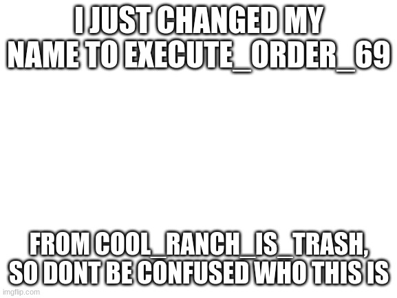I changed my name | I JUST CHANGED MY NAME TO EXECUTE_ORDER_69; FROM COOL_RANCH_IS_TRASH, SO DONT BE CONFUSED WHO THIS IS | image tagged in blank white template | made w/ Imgflip meme maker