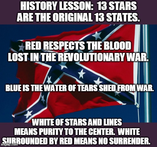 Confederate flag | HISTORY LESSON:  13 STARS ARE THE ORIGINAL 13 STATES. RED RESPECTS THE BLOOD LOST IN THE REVOLUTIONARY WAR. BLUE IS THE WATER OF TEARS SHED FROM WAR. WHITE OF STARS AND LINES MEANS PURITY TO THE CENTER.  WHITE SURROUNDED BY RED MEANS NO SURRENDER. | image tagged in confederate flag,south,dixie | made w/ Imgflip meme maker