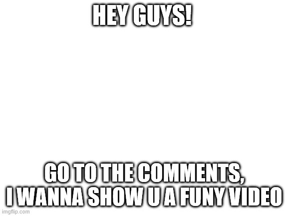 Blank White Template | HEY GUYS! GO TO THE COMMENTS, I WANNA SHOW U A FUNY VIDEO | image tagged in blank white template | made w/ Imgflip meme maker