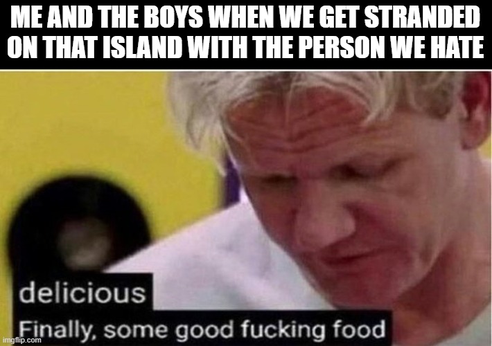 finally some good f*cking food | ME AND THE BOYS WHEN WE GET STRANDED ON THAT ISLAND WITH THE PERSON WE HATE | image tagged in gordon ramsay some good food | made w/ Imgflip meme maker