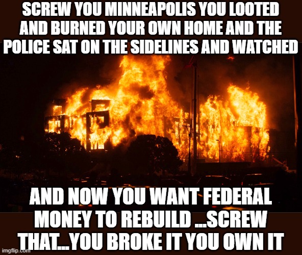 yeah uuuhh no ! | SCREW YOU MINNEAPOLIS YOU LOOTED AND BURNED YOUR OWN HOME AND THE POLICE SAT ON THE SIDELINES AND WATCHED; AND NOW YOU WANT FEDERAL MONEY TO REBUILD ...SCREW THAT...YOU BROKE IT YOU OWN IT | image tagged in democrats,joe biden,2020 elections,ConservativeMemes | made w/ Imgflip meme maker