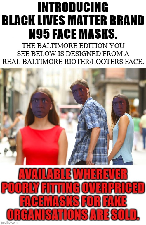 WHETHER YOU'RE LOOTING A 7/11 OR LEAVING A PLANNED PARENTHOOD STANDING YOU CAN BE SAFE FROM COVID 19. GET YOURS NOW! | INTRODUCING BLACK LIVES MATTER BRAND
N95 FACE MASKS. THE BALTIMORE EDITION YOU SEE BELOW IS DESIGNED FROM A REAL BALTIMORE RIOTER/LOOTERS FACE. AVAILABLE WHEREVER POORLY FITTING OVERPRICED FACEMASKS FOR FAKE ORGANISATIONS ARE SOLD. | image tagged in black lives matter,black lives matter n95 mask,blm is run by communista,blm is funded by soros,blm funds went to dnc,donate to t | made w/ Imgflip meme maker