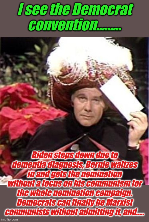 Then it hits the USA like a truck..... | I see the Democrat convention......... Biden steps down due to dementia diagnosis, Bernie waltzes in and gets the nomination without a focus on his communism for the whole nomination campaign. Democrats can finally be Marxist communists without admitting it, and..... | image tagged in johnny carson karnak carnak | made w/ Imgflip meme maker