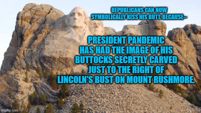 President Pandemic's Monument | REPUBLICANS CAN NOW SYMBOLICALLY KISS HIS BUTT, BECAUSE--; PRESIDENT PANDEMIC HAS HAD THE IMAGE OF HIS BUTTOCKS SECRETLY CARVED JUST TO THE RIGHT OF LINCOLN'S BUST ON MOUNT RUSHMORE. | image tagged in politics | made w/ Imgflip meme maker