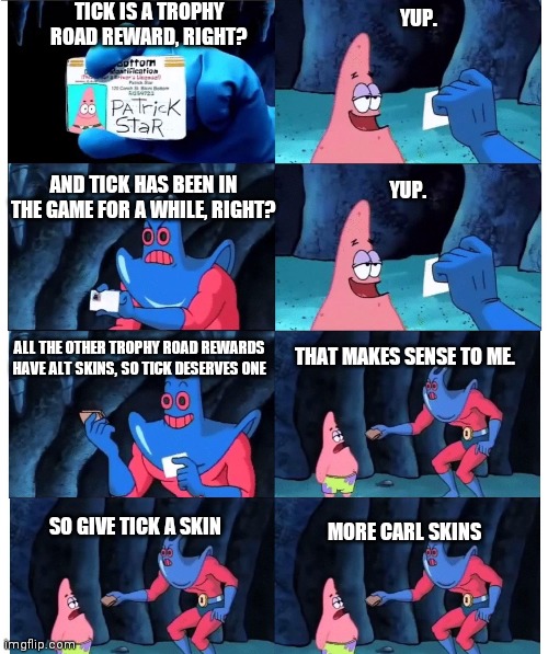 Brawl Stars meme | TICK IS A TROPHY ROAD REWARD, RIGHT? YUP. AND TICK HAS BEEN IN THE GAME FOR A WHILE, RIGHT? YUP. ALL THE OTHER TROPHY ROAD REWARDS HAVE ALT SKINS, SO TICK DESERVES ONE; THAT MAKES SENSE TO ME. MORE CARL SKINS; SO GIVE TICK A SKIN | image tagged in patrick not my wallet | made w/ Imgflip meme maker