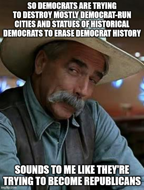 Democrats Becoming Republican? | SO DEMOCRATS ARE TRYING TO DESTROY MOSTLY DEMOCRAT-RUN CITIES AND STATUES OF HISTORICAL DEMOCRATS TO ERASE DEMOCRAT HISTORY; SOUNDS TO ME LIKE THEY'RE TRYING TO BECOME REPUBLICANS | image tagged in sam elliott | made w/ Imgflip meme maker