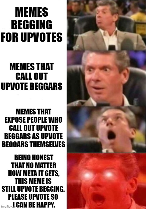 Mr. McMahon reaction | MEMES BEGGING FOR UPVOTES; MEMES THAT CALL OUT UPVOTE BEGGARS; MEMES THAT EXPOSE PEOPLE WHO CALL OUT UPVOTE BEGGARS AS UPVOTE BEGGARS THEMSELVES; BEING HONEST THAT NO MATTER HOW META IT GETS, THIS MEME IS 
STILL UPVOTE BEGGING. 
PLEASE UPVOTE SO 
I CAN BE HAPPY. | image tagged in mr mcmahon reaction | made w/ Imgflip meme maker