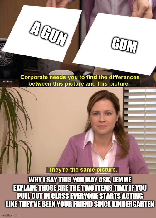 They are the same picture | A GUN; GUM; WHY I SAY THIS YOU MAY ASK, LEMME EXPLAIN: THOSE ARE THE TWO ITEMS THAT IF YOU PULL OUT IN CLASS EVERYONE STARTS ACTING LIKE THEY'VE BEEN YOUR FRIEND SINCE KINDERGARTEN | image tagged in they are the same picture | made w/ Imgflip meme maker