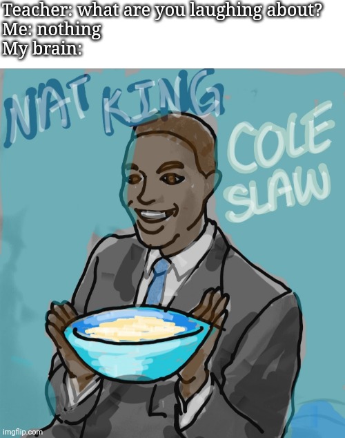 Jazz meets reubens | Teacher: what are you laughing about?
Me: nothing
My brain: | image tagged in nat king cole,jazz,my brain | made w/ Imgflip meme maker