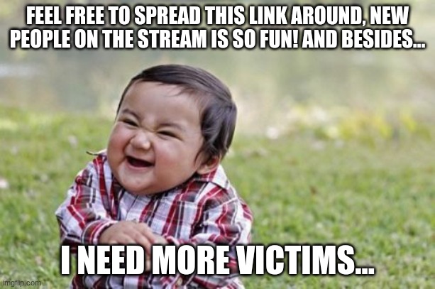 Here's the link:      https://imgflip.com/m/villainstream | FEEL FREE TO SPREAD THIS LINK AROUND, NEW PEOPLE ON THE STREAM IS SO FUN! AND BESIDES... I NEED MORE VICTIMS... | image tagged in memes,evil toddler | made w/ Imgflip meme maker