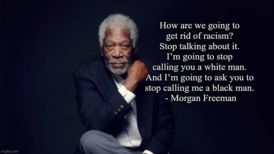 How are we going to get rid of racism? | How are we going to
get rid of racism?
Stop talking about it.
I’m going to stop
calling you a white man.
And I’m going to ask you to
stop calling me a black man.
 - Morgan Freeman | image tagged in racism,morgan freeman | made w/ Imgflip meme maker