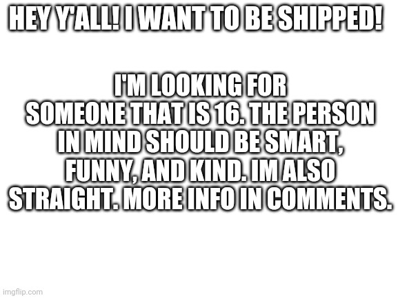What are you doing looking at the title? Look in the comments! | HEY Y'ALL! I WANT TO BE SHIPPED! I'M LOOKING FOR SOMEONE THAT IS 16. THE PERSON IN MIND SHOULD BE SMART, FUNNY, AND KIND. IM ALSO STRAIGHT. MORE INFO IN COMMENTS. | image tagged in blank white template | made w/ Imgflip meme maker