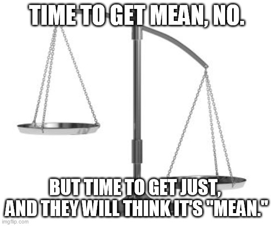 scales of justice | TIME TO GET MEAN, NO. BUT TIME TO GET JUST,  AND THEY WILL THINK IT'S "MEAN." | image tagged in scales of justice | made w/ Imgflip meme maker