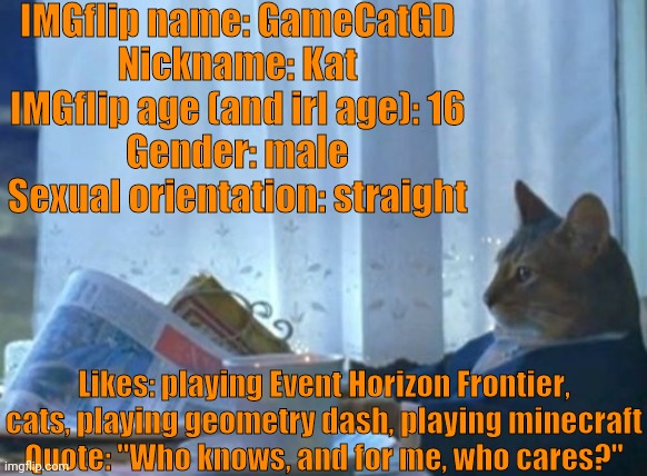 Here it is, my personal bio | IMGflip name: GameCatGD
Nickname: Kat
IMGflip age (and irl age): 16
Gender: male
Sexual orientation: straight; Likes: playing Event Horizon Frontier, cats, playing geometry dash, playing minecraft
Quote: "Who knows, and for me, who cares?" | image tagged in memes,i should buy a boat cat,baby jesus | made w/ Imgflip meme maker