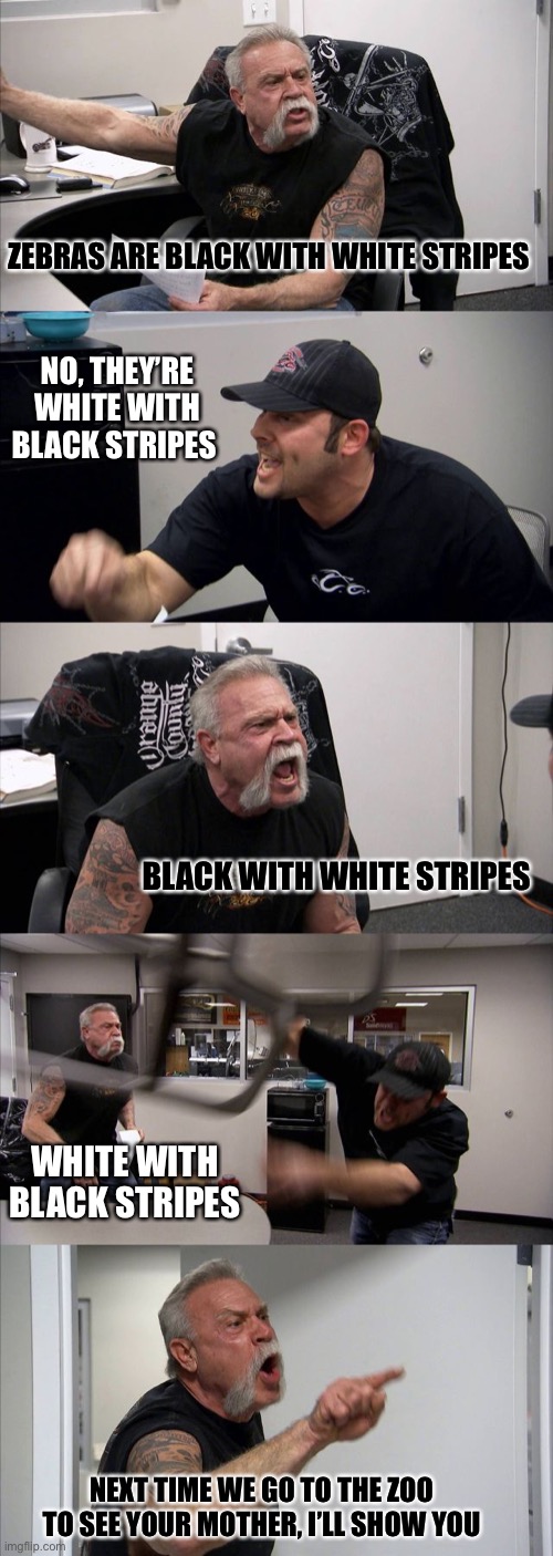American Chopper Argument Meme | ZEBRAS ARE BLACK WITH WHITE STRIPES; NO, THEY’RE WHITE WITH BLACK STRIPES; BLACK WITH WHITE STRIPES; WHITE WITH BLACK STRIPES; NEXT TIME WE GO TO THE ZOO TO SEE YOUR MOTHER, I’LL SHOW YOU | image tagged in memes,american chopper argument | made w/ Imgflip meme maker
