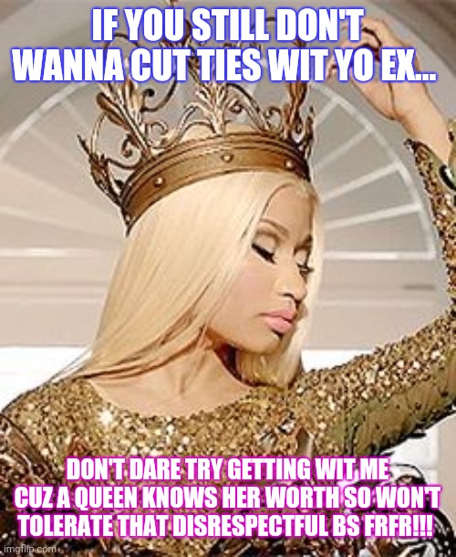 I wanna get me a REAL MAN!!!... | IF YOU STILL DON'T WANNA CUT TIES WIT YO EX... DON'T DARE TRY GETTING WIT ME CUZ A QUEEN KNOWS HER WORTH SO WON'T TOLERATE THAT DISRESPECTFUL BS FRFR!!! | image tagged in nicki minaj queen crown | made w/ Imgflip meme maker