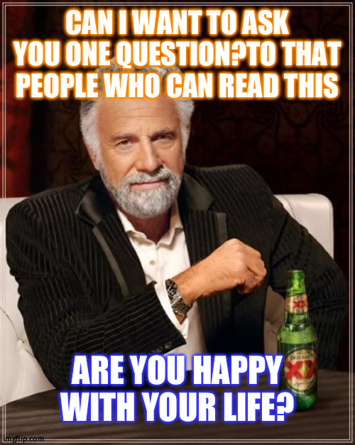 are you? | CAN I WANT TO ASK YOU ONE QUESTION?TO THAT PEOPLE WHO CAN READ THIS; ARE YOU HAPPY WITH YOUR LIFE? | image tagged in memes,the most interesting man in the world | made w/ Imgflip meme maker