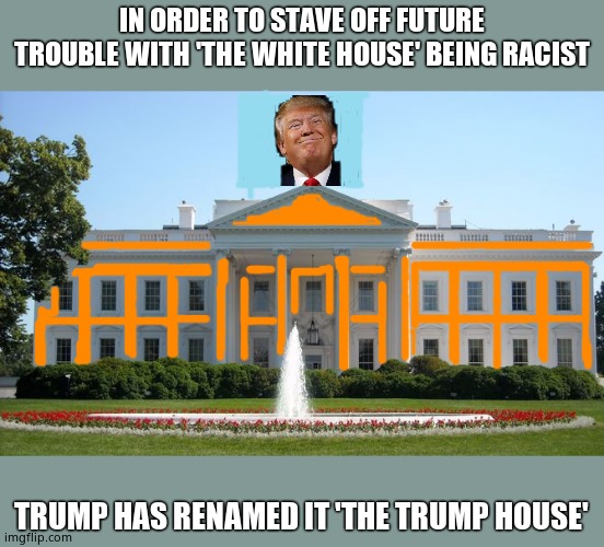 Time for leftists to seethe. | IN ORDER TO STAVE OFF FUTURE TROUBLE WITH 'THE WHITE HOUSE' BEING RACIST; TRUMP HAS RENAMED IT 'THE TRUMP HOUSE' | image tagged in white house,trump house,donald trump,seethe | made w/ Imgflip meme maker