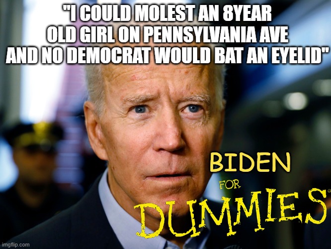 THEY REALLY WOULDN'T BE BOTHERED, HOW SICK ARE THESE PEOPLE? | "I COULD MOLEST AN 8YEAR OLD GIRL ON PENNSYLVANIA AVE AND NO DEMOCRAT WOULD BAT AN EYELID"; BIDEN | image tagged in biden for dummies,child molester,pennsylvania,democrat pedophile,biden 2020 | made w/ Imgflip meme maker