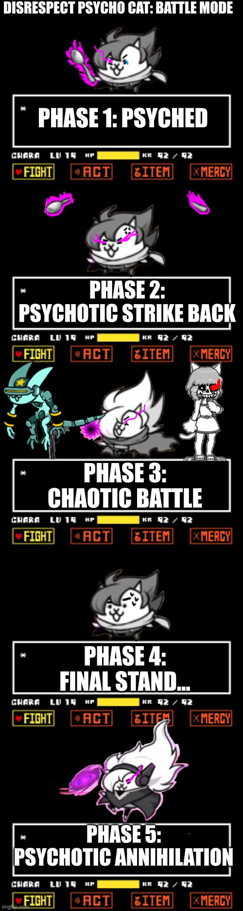 Disrespect Psycho Cat: Battle Mode (Hard mode of Disrespect Psycho Cat)(still happy if someone attempt to make OST of this) | DISRESPECT PSYCHO CAT: BATTLE MODE; PHASE 1: PSYCHED; PHASE 2: PSYCHOTIC STRIKE BACK; PHASE 3: CHAOTIC BATTLE; PHASE 4: FINAL STAND... PHASE 5: PSYCHOTIC ANNIHILATION | image tagged in undertale battle scene,memes,funny,disbelief,hardcore,cats | made w/ Imgflip meme maker
